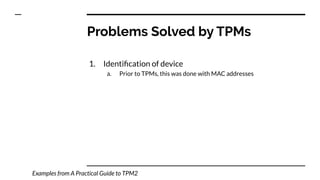 Problems Solved by TPMs
1. Identiﬁcation of device
a. Prior to TPMs, this was done with MAC addresses
Examples from A Practical Guide to TPM2
 