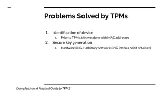 1. Identiﬁcation of device
a. Prior to TPMs, this was done with MAC addresses
2. Secure key generation
a. Hardware RNG > arbitrary software RNG (often a point of failure)
Problems Solved by TPMs
Examples from A Practical Guide to TPM2
 