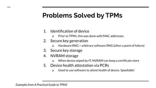 1. Identiﬁcation of device
a. Prior to TPMs, this was done with MAC addresses
2. Secure key generation
a. Hardware RNG > arbitrary software RNG (often a point of failure)
3. Secure key storage
4. NVRAM storage
a. When device wiped by IT, NVRAM can keep a certiﬁcate store
5. Device health attestation via PCRs
a. Used to use software to attest health of device. Spoofable!
Problems Solved by TPMs
Examples from A Practical Guide to TPM2
 