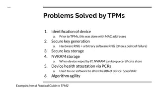 1. Identiﬁcation of device
a. Prior to TPMs, this was done with MAC addresses
2. Secure key generation
a. Hardware RNG > arbitrary software RNG (often a point of failure)
3. Secure key storage
4. NVRAM storage
a. When device wiped by IT, NVRAM can keep a certiﬁcate store
5. Device health attestation via PCRs
a. Used to use software to attest health of device. Spoofable!
6. Algorithm agility
Problems Solved by TPMs
Examples from A Practical Guide to TPM2
 
