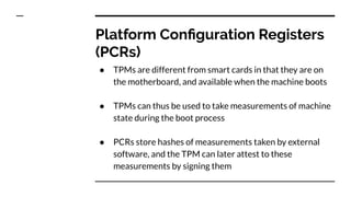 Platform Conﬁguration Registers
(PCRs)
● TPMs are different from smart cards in that they are on
the motherboard, and available when the machine boots
● TPMs can thus be used to take measurements of machine
state during the boot process
● PCRs store hashes of measurements taken by external
software, and the TPM can later attest to these
measurements by signing them
 