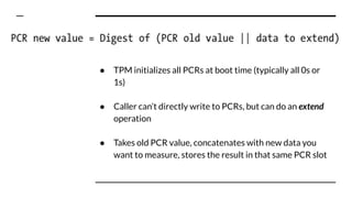 ● TPM initializes all PCRs at boot time (typically all 0s or
1s)
● Caller can’t directly write to PCRs, but can do an extend
operation
● Takes old PCR value, concatenates with new data you
want to measure, stores the result in that same PCR slot
 