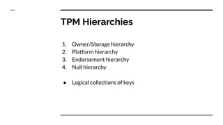 TPM Hierarchies
1. Owner/Storage hierarchy
2. Platform hierarchy
3. Endorsement hierarchy
4. Null hierarchy
● Logical collections of keys
 