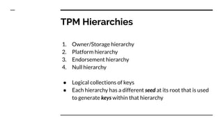 TPM Hierarchies
1. Owner/Storage hierarchy
2. Platform hierarchy
3. Endorsement hierarchy
4. Null hierarchy
● Logical collections of keys
● Each hierarchy has a different seed at its root that is used
to generate keys within that hierarchy
 