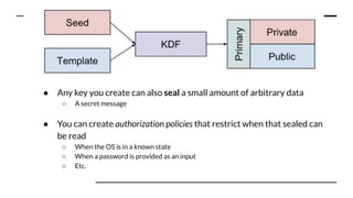 Key points:
● Any key you create can also seal a small amount of arbitrary data
○ A secret message
● You can create authorization policies that restrict when that sealed can
be read
○ When the OS is in a known state
○ When a password is provided as an input
○ Etc.
 