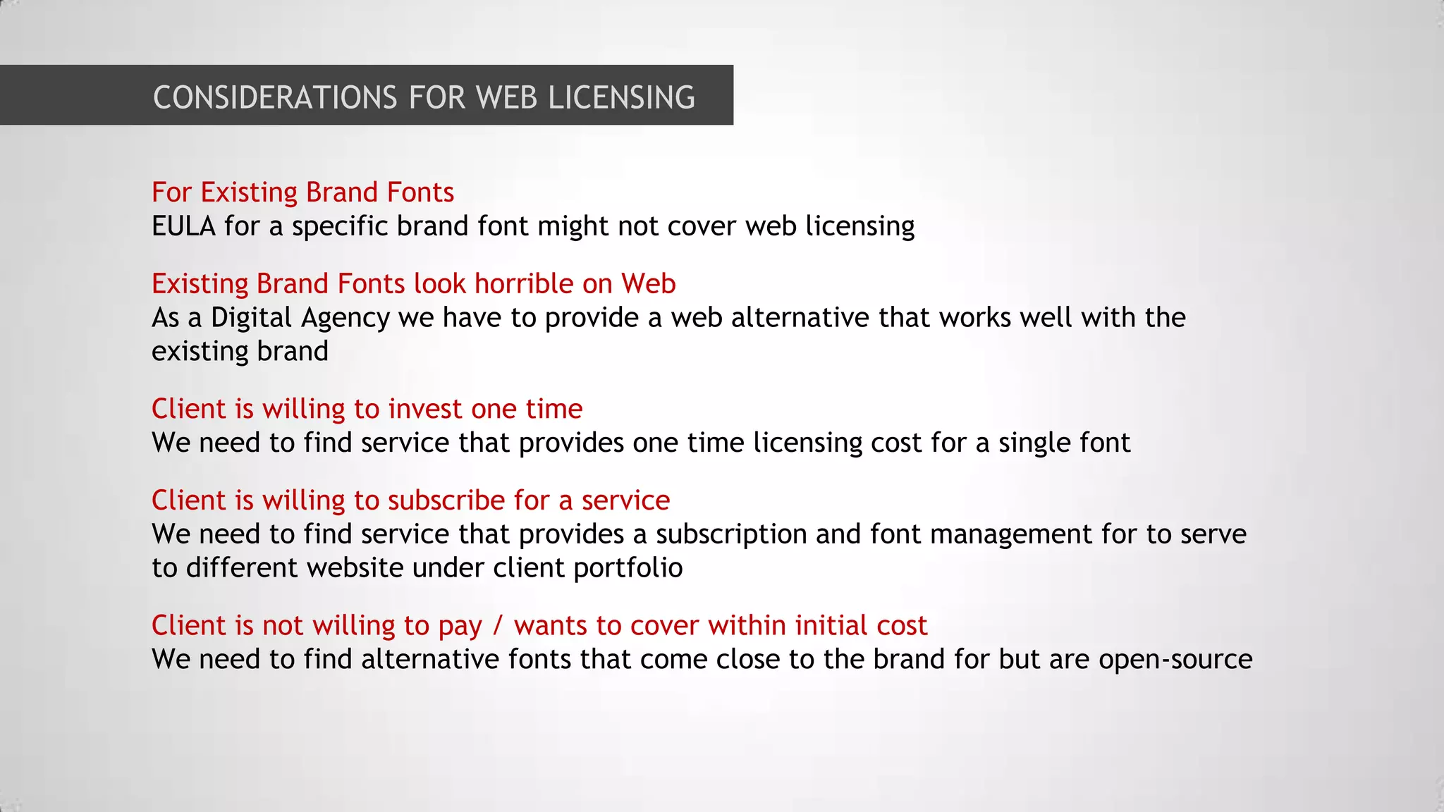 CONSIDERATIONS FOR WEB LICENSING
For Existing Brand Fonts
EULA for a specific brand font might not cover web licensing

Existing Brand Fonts look horrible on Web
As a Digital Agency we have to provide a web alternative that works well with the
existing brand
Client is willing to invest one time
We need to find service that provides one time licensing cost for a single font
Client is willing to subscribe for a service
We need to find service that provides a subscription and font management for to serve
to different website under client portfolio

Client is not willing to pay / wants to cover within initial cost
We need to find alternative fonts that come close to the brand for but are open-source

 