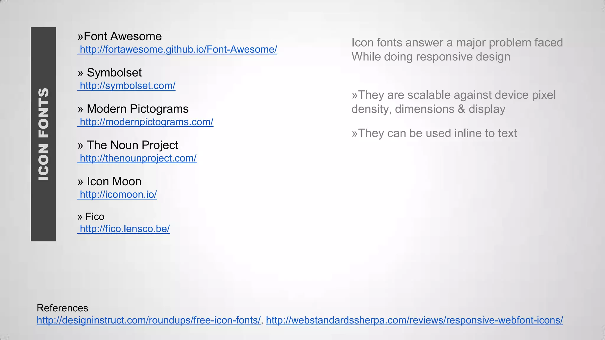 »Font Awesome
http://fortawesome.github.io/Font-Awesome/

Icon fonts answer a major problem faced
While doing responsive design

ICON FONTS

» Symbolset
http://symbolset.com/

» Modern Pictograms

»They are scalable against device pixel
density, dimensions & display

http://modernpictograms.com/

»They can be used inline to text
» The Noun Project
http://thenounproject.com/

» Icon Moon
http://icomoon.io/
» Fico
http://fico.lensco.be/

References
http://designinstruct.com/roundups/free-icon-fonts/, http://webstandardssherpa.com/reviews/responsive-webfont-icons/

 