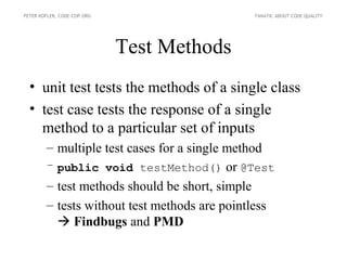 PETER KOFLER, CODE-COP.ORG                    FANATIC ABOUT CODE QUALITY




                             Test Methods
  • unit test tests the methods of a single class
  • test case tests the response of a single
    method to a particular set of inputs
        – multiple test cases for a single method
        – public void testMethod() or @Test
        – test methods should be short, simple
        – tests without test methods are pointless
           Findbugs and PMD
 