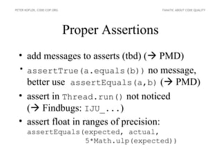 PETER KOFLER, CODE-COP.ORG                       FANATIC ABOUT CODE QUALITY




                             Proper Assertions
  • add messages to asserts (tbd) ( PMD)
  • assertTrue(a.equals(b)) no message,
    better use assertEquals(a,b) ( PMD)
  • assert in Thread.run() not noticed
    ( Findbugs: IJU_...)
  • assert float in ranges of precision:
       assertEquals(expected, actual,
                    5*Math.ulp(expected))
 