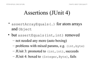 PETER KOFLER, CODE-COP.ORG                    FANATIC ABOUT CODE QUALITY




                        Assertions (JUnit 4)
  • assertArrayEquals(.) for atom arrays
    and Object
  • but assertEquals(int,int) removed
        –    not needed any more (auto boxing)
        –    problems with mixed params, e.g. (int,byte)
        –    JUnit 3: promoted to (int,int), succeeds
        –    JUnit 4: boxed to (Integer,Byte), fails
 