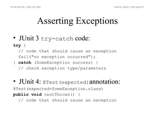 PETER KOFLER, CODE-COP.ORG               FANATIC ABOUT CODE QUALITY




                      Asserting Exceptions
  • JUnit 3 try-catch code:
  try {
    // code that should cause an exception
    fail("no exception occurred");
  } catch (SomeException success) {
    // check exception type/parameters


  • JUnit 4: @Test(expected)annotation:
  @Test(expected=SomeException.class)
  public void testThrows() {
    // code that should cause an exception
 