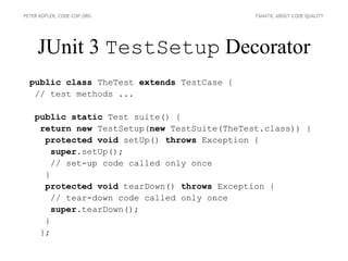 PETER KOFLER, CODE-COP.ORG                    FANATIC ABOUT CODE QUALITY




     JUnit 3 TestSetup Decorator
  public class TheTest extends TestCase {
   // test methods ...

    public static Test suite() {
     return new TestSetup(new TestSuite(TheTest.class)) {
      protected void setUp() throws Exception {
        super.setUp();
        // set-up code called only once
      }
      protected void tearDown() throws Exception {
        // tear-down code called only once
        super.tearDown();
      }
     };
 