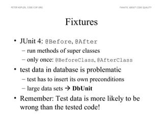 PETER KOFLER, CODE-COP.ORG                      FANATIC ABOUT CODE QUALITY




                             Fixtures
  • JUnit 4: @Before, @After
        – run methods of super classes
        – only once: @BeforeClass, @AfterClass
  • test data in database is problematic
        – test has to insert its own preconditions
        – large data sets  DbUnit
  • Remember: Test data is more likely to be
    wrong than the tested code!
 