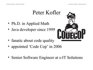 PETER KOFLER, CODE-COP.ORG                  FANATIC ABOUT CODE QUALITY




                             Peter Kofler
  • Ph.D. in Applied Math
  • Java developer since 1999

  • fanatic about code quality
  • appointed ‘Code Cop’ in 2006

  • Senior Software Engineer at s-IT Solutions
 