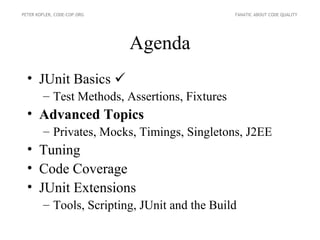 PETER KOFLER, CODE-COP.ORG                     FANATIC ABOUT CODE QUALITY




                             Agenda
  • JUnit Basics 
        – Test Methods, Assertions, Fixtures
  • Advanced Topics
        – Privates, Mocks, Timings, Singletons, J2EE
  • Tuning
  • Code Coverage
  • JUnit Extensions
        – Tools, Scripting, JUnit and the Build
 