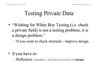 PETER KOFLER, CODE-COP.ORG                    FANATIC ABOUT CODE QUALITY




                        Testing Private Data
  • “Wishing for White Box Testing (i.e. check
    a private field) is not a testing problem, it is
    a design problem.”
        – If you want to check internals - improve design.


  • if you have to:
        – Reflection: member.setAccessible(true)
 