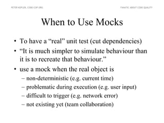 PETER KOFLER, CODE-COP.ORG                         FANATIC ABOUT CODE QUALITY




                        When to Use Mocks
  • To have a “real” unit test (cut dependencies)
  • “It is much simpler to simulate behaviour than
    it is to recreate that behaviour.”
  • use a mock when the real object is
        –   non-deterministic (e.g. current time)
        –   problematic during execution (e.g. user input)
        –   difficult to trigger (e.g. network error)
        –   not existing yet (team collaboration)
 