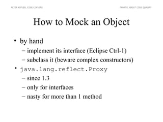 PETER KOFLER, CODE-COP.ORG                FANATIC ABOUT CODE QUALITY




                  How to Mock an Object
  • by hand
     – implement its interface (Eclipse Ctrl-1)
     – subclass it (beware complex constructors)
  • java.lang.reflect.Proxy
     – since 1.3
     – only for interfaces
     – nasty for more than 1 method
 