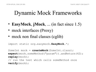 PETER KOFLER, CODE-COP.ORG                 FANATIC ABOUT CODE QUALITY




          Dynamic Mock Frameworks
  • EasyMock, jMock, ... (in fact since 1.5)
  • mock interfaces (Proxy)
  • mock non final classes (cglib)
  import static org.easymock.EasyMock.*;

  SomeInt mock = createMock(SomeInt.class);
  expect(mock.someMethod("param")).andReturn(42);
  replay(mock);
  // run the test which calls someMethod once
  verify(mock);
 