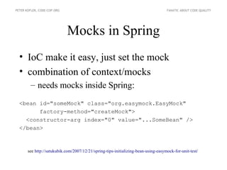 PETER KOFLER, CODE-COP.ORG                                                          FANATIC ABOUT CODE QUALITY




                             Mocks in Spring
  • IoC make it easy, just set the mock
  • combination of context/mocks
        – needs mocks inside Spring:
  <bean id="someMock" class="org.easymock.EasyMock"
        factory-method="createMock">
    <constructor-arg index="0" value="...SomeBean" />
  </bean>



       see http://satukubik.com/2007/12/21/spring-tips-initializing-bean-using-easymock-for-unit-test/
 