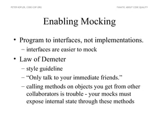PETER KOFLER, CODE-COP.ORG                      FANATIC ABOUT CODE QUALITY




                             Enabling Mocking
  • Program to interfaces, not implementations.
        – interfaces are easier to mock
  • Law of Demeter
        – style guideline
        – “Only talk to your immediate friends.”
        – calling methods on objects you get from other
          collaborators is trouble - your mocks must
          expose internal state through these methods
 