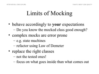 PETER KOFLER, CODE-COP.ORG                       FANATIC ABOUT CODE QUALITY




                             Limits of Mocking
  • behave accordingly to your expectations
        – Do you know the mocked class good enough?
  • complex mocks are error prone
        – e.g. state machines
        – refactor using Law of Demeter
  • replace the right classes
        – not the tested ones!
        – focus on what goes inside than what comes out
 