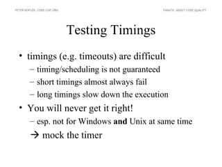 PETER KOFLER, CODE-COP.ORG                     FANATIC ABOUT CODE QUALITY




                             Testing Timings
  • timings (e.g. timeouts) are difficult
        – timing/scheduling is not guaranteed
        – short timings almost always fail
        – long timings slow down the execution
  • You will never get it right!
        – esp. not for Windows and Unix at same time
          mock the timer
 