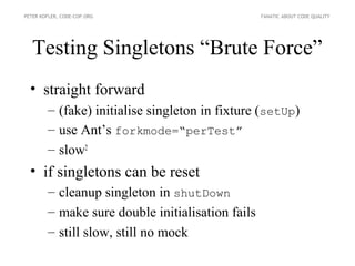 PETER KOFLER, CODE-COP.ORG                        FANATIC ABOUT CODE QUALITY




   Testing Singletons “Brute Force”
  • straight forward
        – (fake) initialise singleton in fixture (setUp)
        – use Ant’s forkmode=“perTest”
        – slow2
  • if singletons can be reset
        – cleanup singleton in shutDown
        – make sure double initialisation fails
        – still slow, still no mock
 
