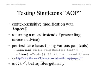PETER KOFLER, CODE-COP.ORG                               FANATIC ABOUT CODE QUALITY




              Testing Singletons “AOP”
  • context-sensitive modification with
    AspectJ
  • returning a mock instead of proceeding
    (around advice)
  • per-test-case basis (using various pointcuts)
        – execution(public void SomeTest.test*())
        – cflow(inTest()) && //other conditions
  • see http://www.ibm.com/developerworks/java/library/j-aspectj2/

  • mock , but .aj files get nasty
 