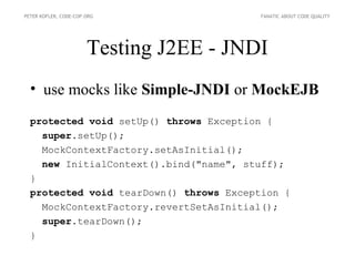 PETER KOFLER, CODE-COP.ORG               FANATIC ABOUT CODE QUALITY




                       Testing J2EE - JNDI
  • use mocks like Simple-JNDI or MockEJB
  protected void setUp() throws Exception {
    super.setUp();
    MockContextFactory.setAsInitial();
    new InitialContext().bind("name", stuff);
  }
  protected void tearDown() throws Exception {
    MockContextFactory.revertSetAsInitial();
    super.tearDown();
  }
 