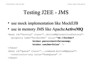 PETER KOFLER, CODE-COP.ORG                   FANATIC ABOUT CODE QUALITY




                        Testing J2EE - JMS
  • use mock implementation like MockEJB
  • use in memory JMS like ApacheActiveMQ
  <bean id="factory" class="..ActiveMQConnectionFactory">
    <property name="brokerURL” value="vm://broker?
                    broker.persistent=false&amp;
                    broker.useJmx=false" />
  </bean>
  <bean id="queue" class="...command.ActiveMQQueue">
    <constructor-arg value="SomeQueue" />
  </bean>
 