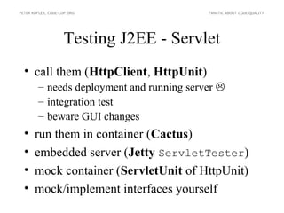 PETER KOFLER, CODE-COP.ORG                 FANATIC ABOUT CODE QUALITY




                    Testing J2EE - Servlet
  • call them (HttpClient, HttpUnit)
        – needs deployment and running server 
        – integration test
        – beware GUI changes
  •    run them in container (Cactus)
  •    embedded server (Jetty ServletTester)
  •    mock container (ServletUnit of HttpUnit)
  •    mock/implement interfaces yourself
 