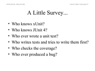 PETER KOFLER, CODE-COP.ORG                        FANATIC ABOUT CODE QUALITY




                             A Little Survey...
  •    Who knows xUnit?
  •    Who knows JUnit 4?
  •    Who ever wrote a unit test?
  •    Who writes tests and tries to write them first?
  •    Who checks the coverage?
  •    Who ever produced a bug?
 