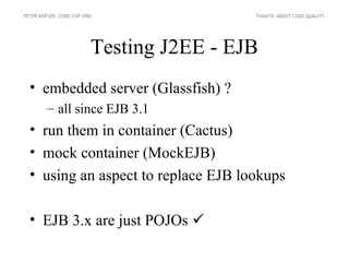 PETER KOFLER, CODE-COP.ORG                FANATIC ABOUT CODE QUALITY




                         Testing J2EE - EJB
  • embedded server (Glassfish) ?
        – all since EJB 3.1
  • run them in container (Cactus)
  • mock container (MockEJB)
  • using an aspect to replace EJB lookups

  • EJB 3.x are just POJOs 
 