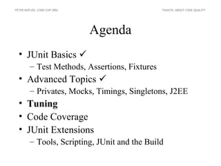 PETER KOFLER, CODE-COP.ORG                     FANATIC ABOUT CODE QUALITY




                             Agenda
  • JUnit Basics 
        – Test Methods, Assertions, Fixtures
  • Advanced Topics 
        – Privates, Mocks, Timings, Singletons, J2EE
  • Tuning
  • Code Coverage
  • JUnit Extensions
        – Tools, Scripting, JUnit and the Build
 
