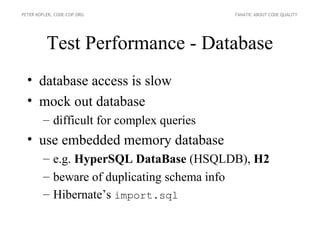 PETER KOFLER, CODE-COP.ORG                FANATIC ABOUT CODE QUALITY




          Test Performance - Database
  • database access is slow
  • mock out database
        – difficult for complex queries
  • use embedded memory database
        – e.g. HyperSQL DataBase (HSQLDB), H2
        – beware of duplicating schema info
        – Hibernate’s import.sql
 