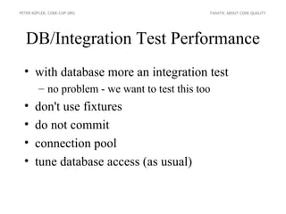 PETER KOFLER, CODE-COP.ORG                    FANATIC ABOUT CODE QUALITY




  DB/Integration Test Performance
  • with database more an integration test
        – no problem - we want to test this too
  •    don't use fixtures
  •    do not commit
  •    connection pool
  •    tune database access (as usual)
 