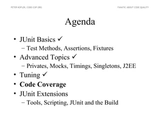 PETER KOFLER, CODE-COP.ORG                     FANATIC ABOUT CODE QUALITY




                             Agenda
  • JUnit Basics 
        – Test Methods, Assertions, Fixtures
  • Advanced Topics 
        – Privates, Mocks, Timings, Singletons, J2EE
  • Tuning 
  • Code Coverage
  • JUnit Extensions
        – Tools, Scripting, JUnit and the Build
 