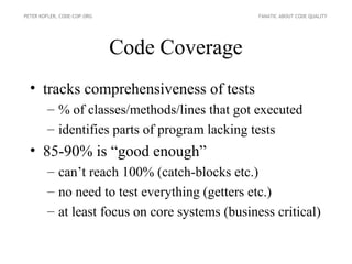 PETER KOFLER, CODE-COP.ORG                      FANATIC ABOUT CODE QUALITY




                             Code Coverage
  • tracks comprehensiveness of tests
        – % of classes/methods/lines that got executed
        – identifies parts of program lacking tests
  • 85-90% is “good enough”
        – can’t reach 100% (catch-blocks etc.)
        – no need to test everything (getters etc.)
        – at least focus on core systems (business critical)
 