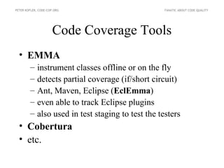 PETER KOFLER, CODE-COP.ORG                           FANATIC ABOUT CODE QUALITY




                      Code Coverage Tools
  • EMMA
        –    instrument classes offline or on the fly
        –    detects partial coverage (if/short circuit)
        –    Ant, Maven, Eclipse (EclEmma)
        –    even able to track Eclipse plugins
        –    also used in test staging to test the testers
  • Cobertura
  • etc.
 