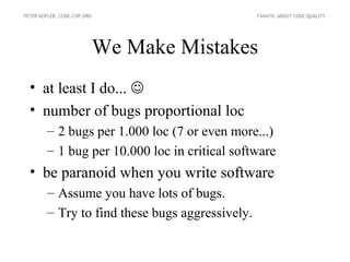 PETER KOFLER, CODE-COP.ORG                       FANATIC ABOUT CODE QUALITY




                         We Make Mistakes
  • at least I do... 
  • number of bugs proportional loc
        – 2 bugs per 1.000 loc (7 or even more...)
        – 1 bug per 10.000 loc in critical software
  • be paranoid when you write software
        – Assume you have lots of bugs.
        – Try to find these bugs aggressively.
 