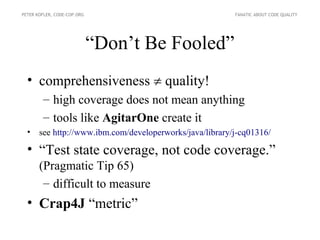 PETER KOFLER, CODE-COP.ORG                             FANATIC ABOUT CODE QUALITY




                             “Don’t Be Fooled”
  • comprehensiveness  quality!
        – high coverage does not mean anything
        – tools like AgitarOne create it
  • see http://www.ibm.com/developerworks/java/library/j-cq01316/

  • “Test state coverage, not code coverage.”
       (Pragmatic Tip 65)
        – difficult to measure
  • Crap4J “metric”
 