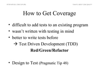 PETER KOFLER, CODE-COP.ORG              FANATIC ABOUT CODE QUALITY




                     How to Get Coverage
  • difficult to add tests to an existing program
  • wasn’t written with testing in mind
  • better to write tests before
      Test Driven Development (TDD)
                Red/Green/Refactor

  • Design to Test (Pragmatic Tip 48)
 