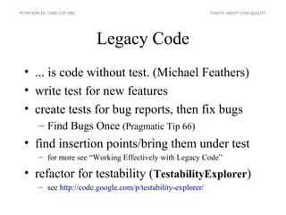 PETER KOFLER, CODE-COP.ORG                                     FANATIC ABOUT CODE QUALITY




                             Legacy Code
  • ... is code without test. (Michael Feathers)
  • write test for new features
  • create tests for bug reports, then fix bugs
        – Find Bugs Once (Pragmatic Tip 66)
  • find insertion points/bring them under test
        – for more see “Working Effectively with Legacy Code”

  • refactor for testability (TestabilityExplorer)
        – see http://code.google.com/p/testability-explorer/
 