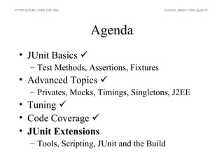 PETER KOFLER, CODE-COP.ORG                     FANATIC ABOUT CODE QUALITY




                             Agenda
  • JUnit Basics 
        – Test Methods, Assertions, Fixtures
  • Advanced Topics 
        – Privates, Mocks, Timings, Singletons, J2EE
  • Tuning 
  • Code Coverage 
  • JUnit Extensions
        – Tools, Scripting, JUnit and the Build
 