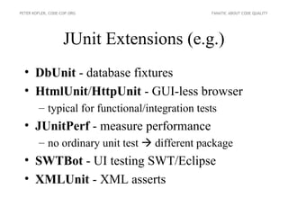 PETER KOFLER, CODE-COP.ORG                      FANATIC ABOUT CODE QUALITY




                    JUnit Extensions (e.g.)
  • DbUnit - database fixtures
  • HtmlUnit/HttpUnit - GUI-less browser
        – typical for functional/integration tests
  • JUnitPerf - measure performance
        – no ordinary unit test  different package
  • SWTBot - UI testing SWT/Eclipse
  • XMLUnit - XML asserts
 
