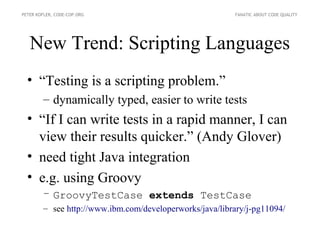 PETER KOFLER, CODE-COP.ORG                               FANATIC ABOUT CODE QUALITY




   New Trend: Scripting Languages
  • “Testing is a scripting problem.”
        – dynamically typed, easier to write tests
  • “If I can write tests in a rapid manner, I can
    view their results quicker.” (Andy Glover)
  • need tight Java integration
  • e.g. using Groovy
        – GroovyTestCase extends TestCase
        – see http://www.ibm.com/developerworks/java/library/j-pg11094/
 