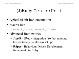 PETER KOFLER, CODE-COP.ORG                    FANATIC ABOUT CODE QUALITY




                   (J)Ruby Test::Unit
  • typical xUnit implementation
  • asserts like
        – assert_raise, assert_throws
  • advanced frameworks
        – JtestR - JRuby integration “so that running
          tests is totally painless to set up”
        – RSpec - Behaviour Driven Development
          framework for Ruby
 