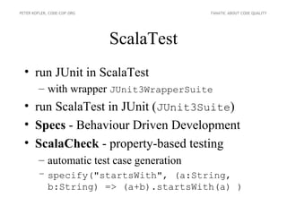 PETER KOFLER, CODE-COP.ORG                 FANATIC ABOUT CODE QUALITY




                             ScalaTest
  • run JUnit in ScalaTest
        – with wrapper JUnit3WrapperSuite
  • run ScalaTest in JUnit (JUnit3Suite)
  • Specs - Behaviour Driven Development
  • ScalaCheck - property-based testing
        – automatic test case generation
        – specify("startsWith", (a:String,
          b:String) => (a+b).startsWith(a) )
 