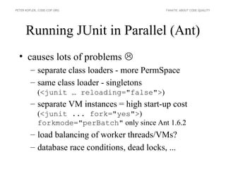 PETER KOFLER, CODE-COP.ORG                     FANATIC ABOUT CODE QUALITY




      Running JUnit in Parallel (Ant)
  • causes lots of problems 
        – separate class loaders - more PermSpace
        – same class loader - singletons
             (<junit … reloading="false">)
        – separate VM instances = high start-up cost
             (<junit ... fork="yes">)
             forkmode="perBatch" only since Ant 1.6.2
        – load balancing of worker threads/VMs?
        – database race conditions, dead locks, ...
 